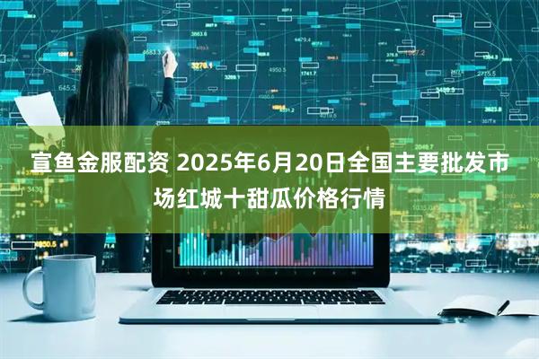 宣鱼金服配资 2025年6月20日全国主要批发市场红城十甜瓜价格行情