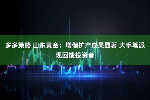 多多策略 山东黄金：增储扩产成果显著 大手笔派现回馈投资者