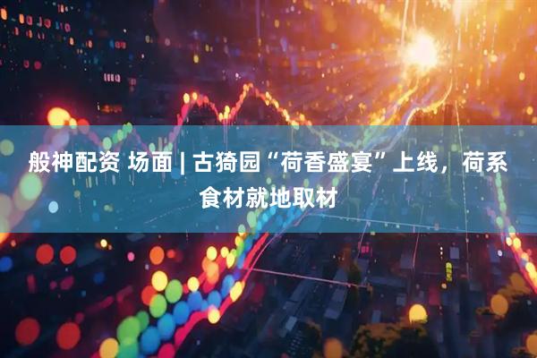般神配资 场面 | 古猗园“荷香盛宴”上线，荷系食材就地取材