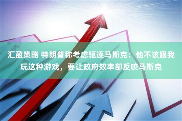 汇盈策略 特朗普称考虑驱逐马斯克：他不该跟我玩这种游戏，要让政府效率部反咬马斯克
