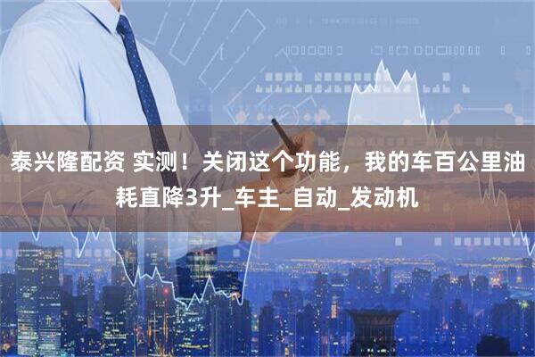 泰兴隆配资 实测！关闭这个功能，我的车百公里油耗直降3升_车主_自动_发动机