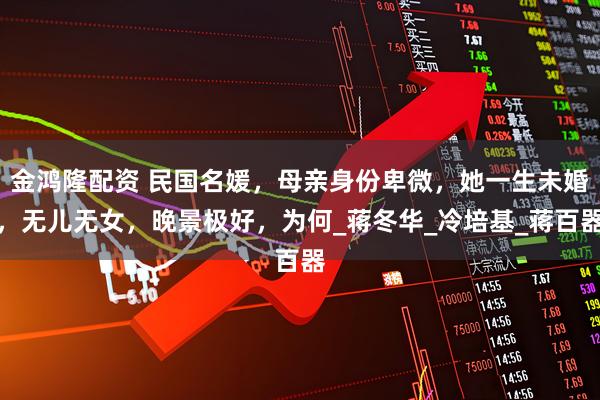 金鸿隆配资 民国名媛，母亲身份卑微，她一生未婚，无儿无女，晚景极好，为何_蒋冬华_冷培基_蒋百器