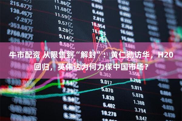 牛市配资 从限售到“解封”：黄仁勋访华，H20回归，英伟达为何力保中国市场？