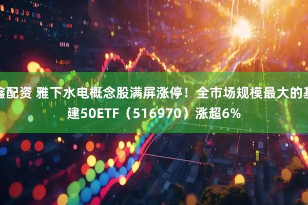 鑫配资 雅下水电概念股满屏涨停！全市场规模最大的基建50ETF（516970）涨超6%