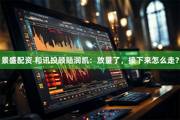 景盛配资 和讯投顾陆润凯：放量了，接下来怎么走？
