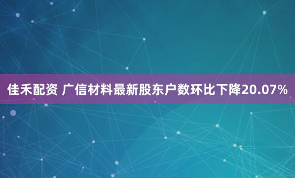 佳禾配资 广信材料最新股东户数环比下降20.07%