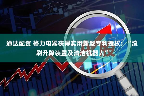 通达配资 格力电器获得实用新型专利授权：“滚刷升降装置及清洁机器人”