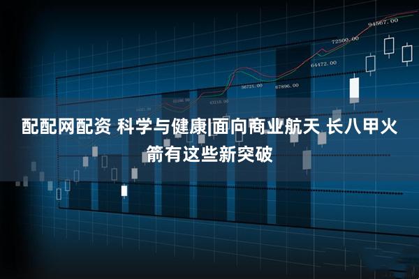 配配网配资 科学与健康|面向商业航天 长八甲火箭有这些新突破