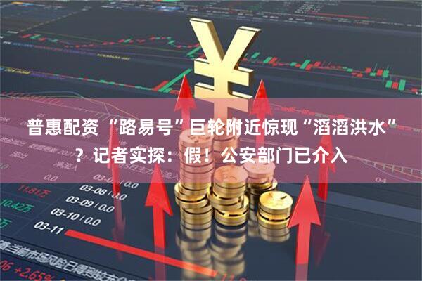 普惠配资 “路易号”巨轮附近惊现“滔滔洪水”？记者实探：假！公安部门已介入