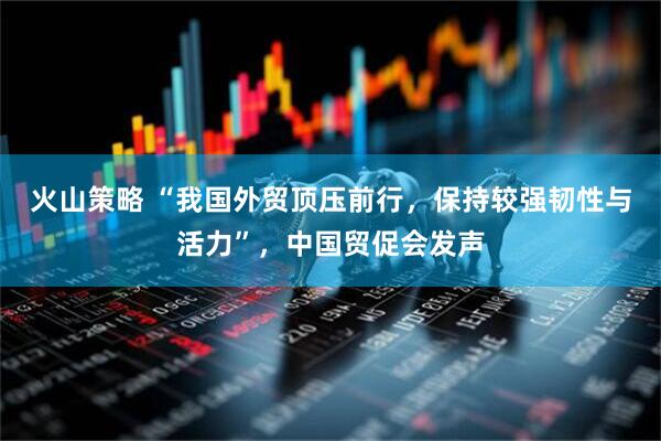 火山策略 “我国外贸顶压前行，保持较强韧性与活力”，中国贸促会发声