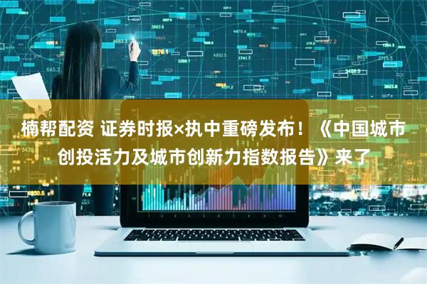 楠帮配资 证券时报×执中重磅发布！《中国城市创投活力及城市创新力指数报告》来了