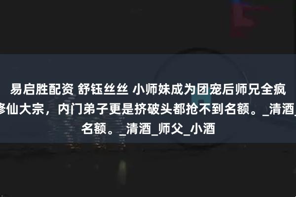 易启胜配资 舒钰丝丝 小师妹成为团宠后师兄全疯了 玄门乃修仙大宗，内门弟子更是挤破头都抢不到名额。_清酒_师父_小酒