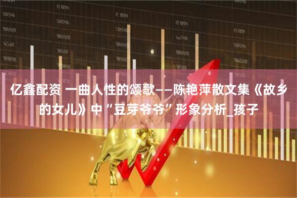 亿鑫配资 一曲人性的颂歌——陈艳萍散文集《故乡的女儿》中“豆芽爷爷”形象分析_孩子