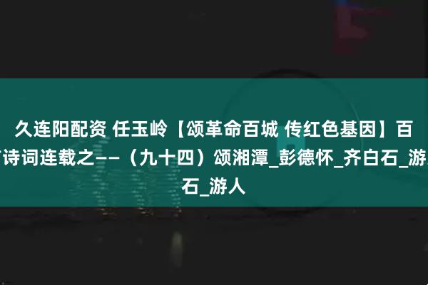久连阳配资 任玉岭【颂革命百城 传红色基因】百首诗词连载之——（九十四）颂湘潭_彭德怀_齐白石_游人