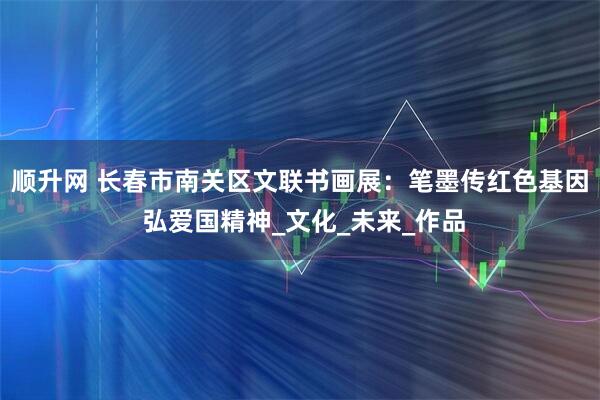 顺升网 长春市南关区文联书画展：笔墨传红色基因 弘爱国精神_文化_未来_作品