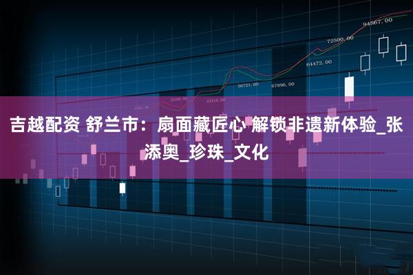 吉越配资 舒兰市：扇面藏匠心 解锁非遗新体验_张添奥_珍珠_文化