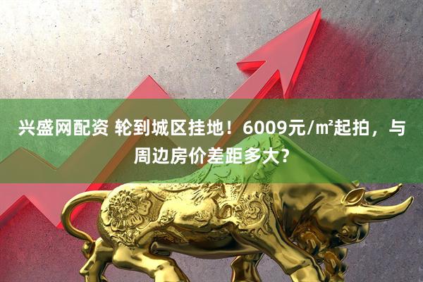 兴盛网配资 轮到城区挂地！6009元/㎡起拍，与周边房价差距多大？