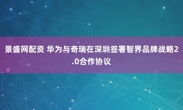 景盛网配资 华为与奇瑞在深圳签署智界品牌战略2.0合作协议