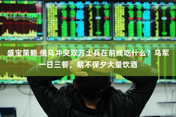 盛宝策略 俄乌冲突双方士兵在前线吃什么？乌军一日三餐，朝不保夕大量饮酒