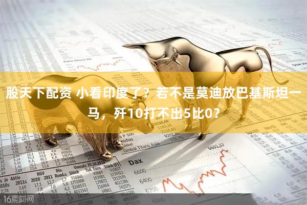 股天下配资 小看印度了？若不是莫迪放巴基斯坦一马，歼10打不出5比0？