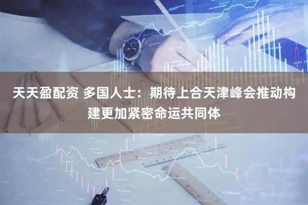 天天盈配资 多国人士：期待上合天津峰会推动构建更加紧密命运共同体