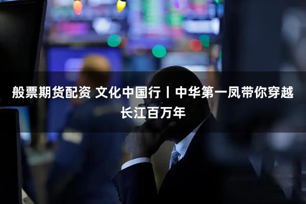 般票期货配资 文化中国行丨中华第一凤带你穿越长江百万年