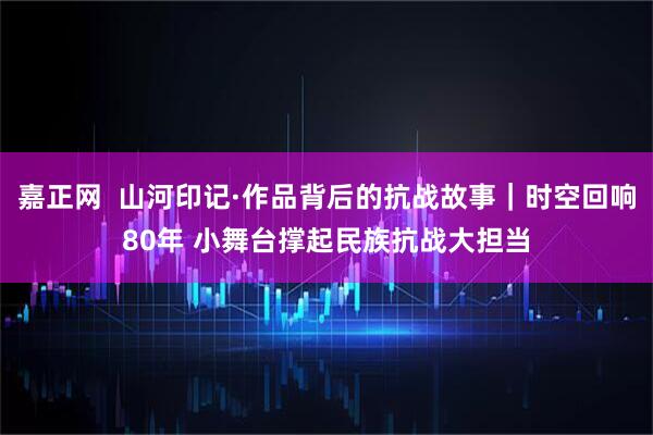 嘉正网  山河印记·作品背后的抗战故事｜时空回响80年 小舞台撑起民族抗战大担当