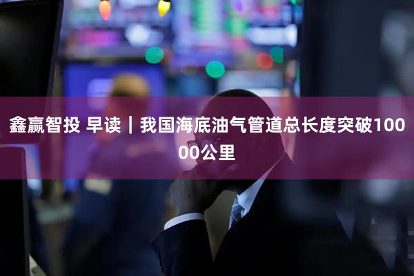 鑫赢智投 早读｜我国海底油气管道总长度突破10000公里
