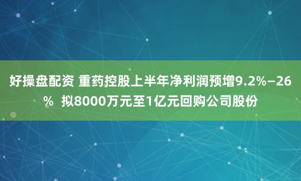 好操盘配资 重药控股上半年净利润预增9.2%—26%  拟8000万元至1亿元回购公司股份