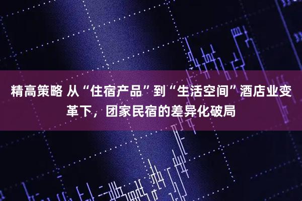 精高策略 从“住宿产品”到“生活空间”酒店业变革下，团家民宿的差异化破局
