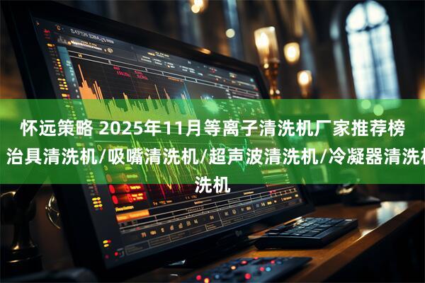 怀远策略 2025年11月等离子清洗机厂家推荐榜：治具清洗机/吸嘴清洗机/超声波清洗机/冷凝器清洗机