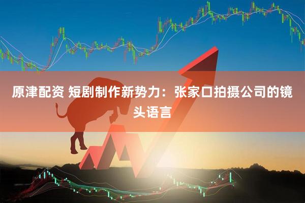 原津配资 短剧制作新势力：张家口拍摄公司的镜头语言