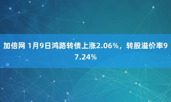 加倍网 1月9日鸿路转债上涨2.06%，转股溢价率97.24%