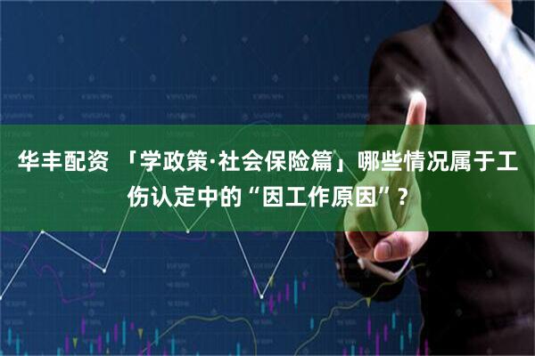华丰配资 「学政策·社会保险篇」哪些情况属于工伤认定中的“因工作原因”？