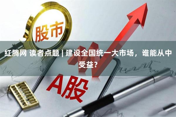 红腾网 读者点题 | 建设全国统一大市场，谁能从中受益？