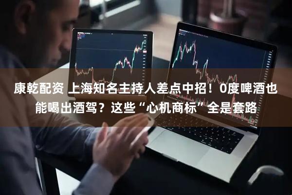 康乾配资 上海知名主持人差点中招！0度啤酒也能喝出酒驾？这些“心机商标”全是套路