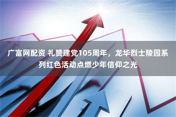 广富网配资 礼赞建党105周年，龙华烈士陵园系列红色活动点燃少年信仰之光