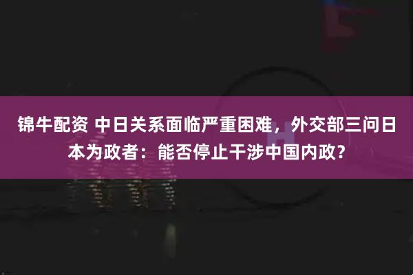 锦牛配资 中日关系面临严重困难，外交部三问日本为政者：能否停止干涉中国内政？