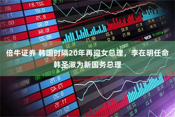倍牛证券 韩国时隔20年再迎女总理，李在明任命韩圣淑为新国务总理