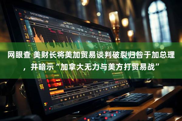 网眼查 美财长将美加贸易谈判破裂归咎于加总理，并暗示“加拿大无力与美方打贸易战”