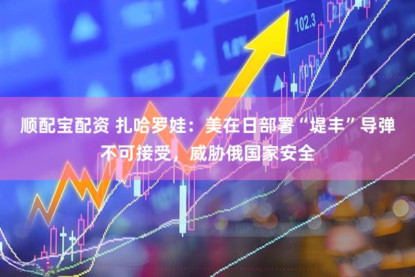 顺配宝配资 扎哈罗娃：美在日部署“堤丰”导弹不可接受，威胁俄国家安全