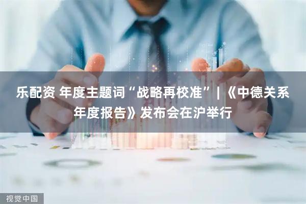 乐配资 年度主题词“战略再校准” | 《中德关系年度报告》发布会在沪举行